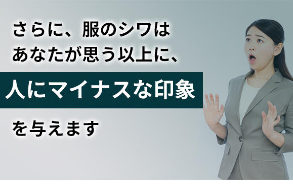 さらに、服のシワはあなたが思う以上に、人にマイナスな印象を与えます。