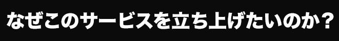 なぜ、このサービスを立ち上げたいのか？