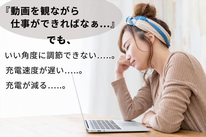 「動画を観ながら仕事ができればなぁ。。。」でも、いい角度に調整できない。。。充電速度が遅い。。。充電が減る。。。