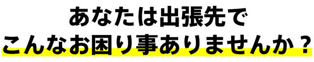 あなたは出張先でこんなお困り事ありませんか？